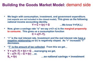 Building the Goods Market Model: demand side
• We begin with consumption, investment, and government expenditure.
(net exports are not included in the closed model). This gives us the following
national income accounting identity.
Y = C + I(r) + G …We know Y=F(K,L)
• Now, given a savings rate “s” we say c=(1–s) is the marginal propensity
to consume. This gives us a consumption function
C = c(Y–T).
• “r” is the real interest rate. Investment and the real interest rate have a
negative relationship so I(r) is negatively sloped. As “r” increases “I”
decreases.
• “T” is the amount of tax collected. From this we get…
• Y = c(Y–T) + I(r) + G …rearranging we get,
Y – c(Y–T) – G = I(r) …or,
Sn = I(r) …so national savings = investment
 