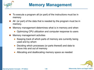 1.36 Silberschatz, Galvin and Gagne ©2013
Operating System Concepts – 9th Edition
Memory Management
 To execute a program all (or part) of the instructions must be in
memory
 All (or part) of the data that is needed by the program must be in
memory.
 Memory management determines what is in memory and when
 Optimizing CPU utilization and computer response to users
 Memory management activities
 Keeping track of which parts of memory are currently being
used and by whom
 Deciding which processes (or parts thereof) and data to
move into and out of memory
 Allocating and deallocating memory space as needed
 