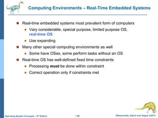 1.56 Silberschatz, Galvin and Gagne ©2013
Operating System Concepts – 9th Edition
Computing Environments – Real-Time Embedded Systems
 Real-time embedded systems most prevalent form of computers
 Vary considerable, special purpose, limited purpose OS,
real-time OS
 Use expanding
 Many other special computing environments as well
 Some have OSes, some perform tasks without an OS
 Real-time OS has well-defined fixed time constraints
 Processing must be done within constraint
 Correct operation only if constraints met
 