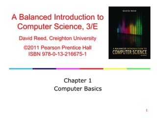 1
Chapter 1
Computer Basics
A Balanced Introduction to
Computer Science, 3/E
David Reed, Creighton University
©2011 Pearson Prentice Hall
ISBN 978-0-13-216675-1
 