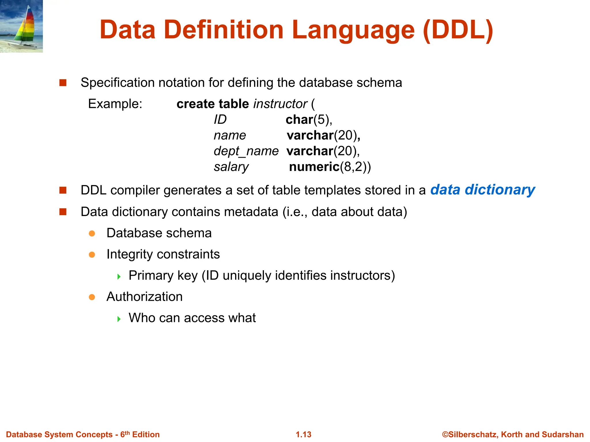 ©Silberschatz, Korth and Sudarshan
1.13
Database System Concepts - 6th Edition
Data Definition Language (DDL)
 Specification notation for defining the database schema
Example: create table instructor (
ID char(5),
name varchar(20),
dept_name varchar(20),
salary numeric(8,2))
 DDL compiler generates a set of table templates stored in a data dictionary
 Data dictionary contains metadata (i.e., data about data)
 Database schema
 Integrity constraints
 Primary key (ID uniquely identifies instructors)
 Authorization
 Who can access what
 