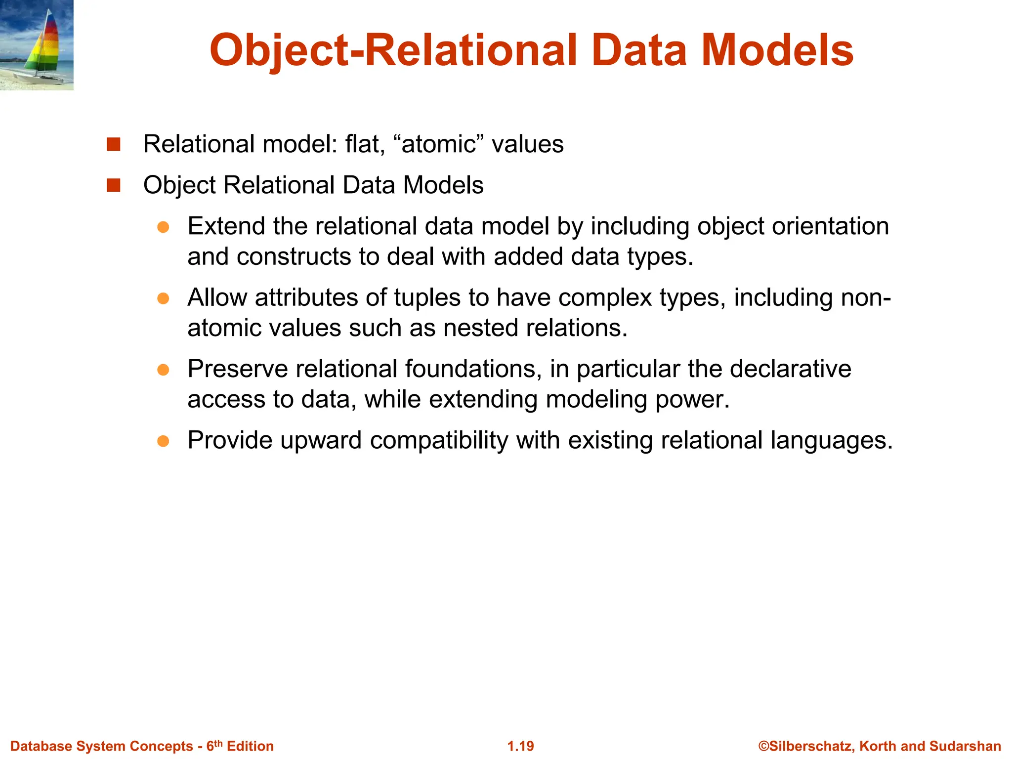 ©Silberschatz, Korth and Sudarshan
1.19
Database System Concepts - 6th Edition
Object-Relational Data Models
 Relational model: flat, “atomic” values
 Object Relational Data Models
 Extend the relational data model by including object orientation
and constructs to deal with added data types.
 Allow attributes of tuples to have complex types, including non-
atomic values such as nested relations.
 Preserve relational foundations, in particular the declarative
access to data, while extending modeling power.
 Provide upward compatibility with existing relational languages.
 