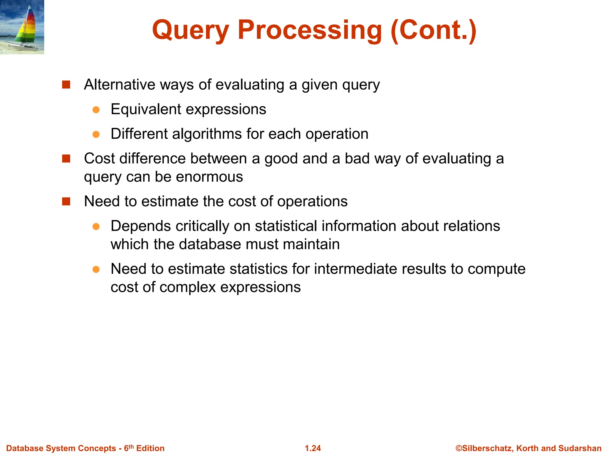 ©Silberschatz, Korth and Sudarshan
1.24
Database System Concepts - 6th Edition
Query Processing (Cont.)
 Alternative ways of evaluating a given query
 Equivalent expressions
 Different algorithms for each operation
 Cost difference between a good and a bad way of evaluating a
query can be enormous
 Need to estimate the cost of operations
 Depends critically on statistical information about relations
which the database must maintain
 Need to estimate statistics for intermediate results to compute
cost of complex expressions
 