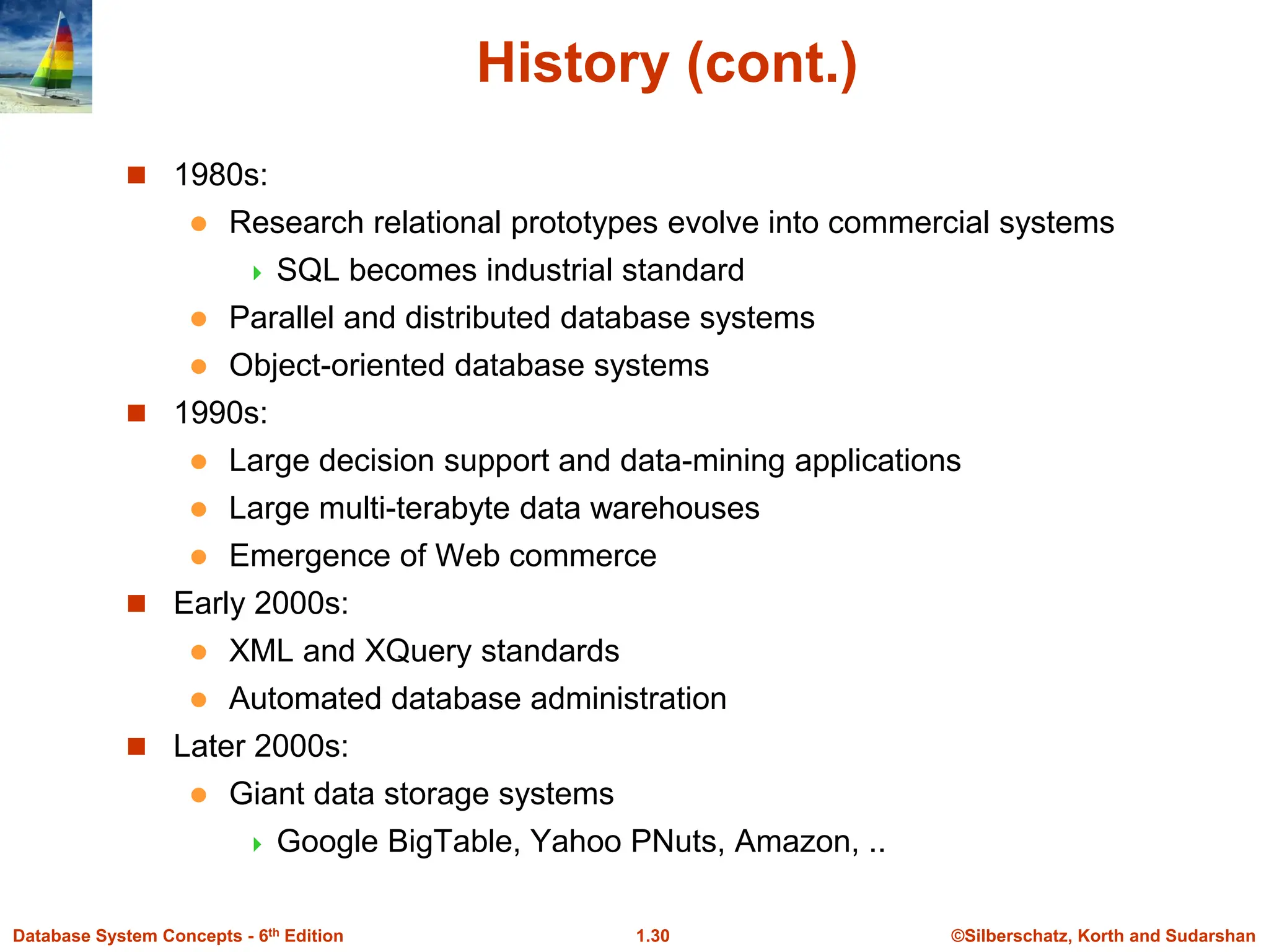 ©Silberschatz, Korth and Sudarshan
1.30
Database System Concepts - 6th Edition
History (cont.)
 1980s:
 Research relational prototypes evolve into commercial systems
 SQL becomes industrial standard
 Parallel and distributed database systems
 Object-oriented database systems
 1990s:
 Large decision support and data-mining applications
 Large multi-terabyte data warehouses
 Emergence of Web commerce
 Early 2000s:
 XML and XQuery standards
 Automated database administration
 Later 2000s:
 Giant data storage systems
 Google BigTable, Yahoo PNuts, Amazon, ..
 