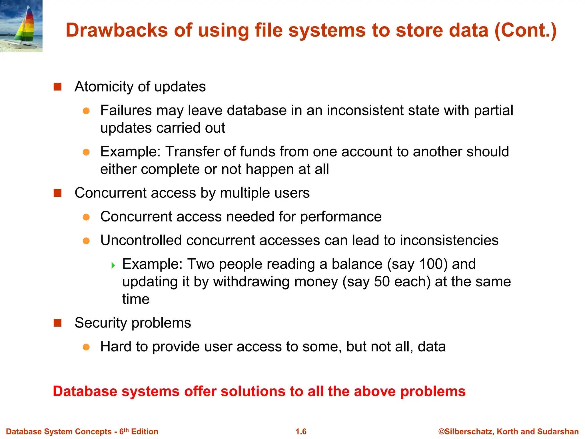 ©Silberschatz, Korth and Sudarshan
1.6
Database System Concepts - 6th Edition
Drawbacks of using file systems to store data (Cont.)
 Atomicity of updates
 Failures may leave database in an inconsistent state with partial
updates carried out
 Example: Transfer of funds from one account to another should
either complete or not happen at all
 Concurrent access by multiple users
 Concurrent access needed for performance
 Uncontrolled concurrent accesses can lead to inconsistencies
 Example: Two people reading a balance (say 100) and
updating it by withdrawing money (say 50 each) at the same
time
 Security problems
 Hard to provide user access to some, but not all, data
Database systems offer solutions to all the above problems
 