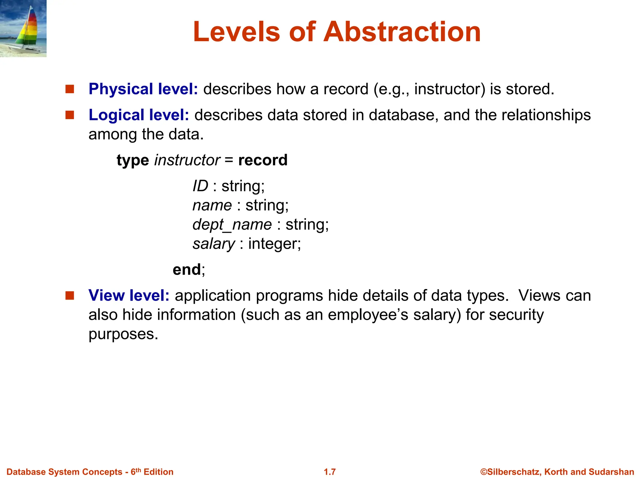 ©Silberschatz, Korth and Sudarshan
1.7
Database System Concepts - 6th Edition
Levels of Abstraction
 Physical level: describes how a record (e.g., instructor) is stored.
 Logical level: describes data stored in database, and the relationships
among the data.
type instructor = record
ID : string;
name : string;
dept_name : string;
salary : integer;
end;
 View level: application programs hide details of data types. Views can
also hide information (such as an employee’s salary) for security
purposes.
 