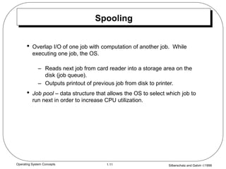 Silberschatz and Galvin 1999
1.11
Operating System Concepts
Spooling
• Overlap I/O of one job with computation of another job. While
executing one job, the OS.
– Reads next job from card reader into a storage area on the
disk (job queue).
– Outputs printout of previous job from disk to printer.
• Job pool – data structure that allows the OS to select which job to
run next in order to increase CPU utilization.
 