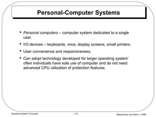 Silberschatz and Galvin 1999
1.15
Operating System Concepts
Personal-Computer Systems
• Personal computers – computer system dedicated to a single
user.
• I/O devices – keyboards, mice, display screens, small printers.
• User convenience and responsiveness.
• Can adopt technology developed for larger operating system’
often individuals have sole use of computer and do not need
advanced CPU utilization of protection features.
 