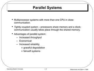 Silberschatz and Galvin 1999
1.17
Operating System Concepts
Parallel Systems
• Multiprocessor systems with more than one CPU in close
communication.
• Tightly coupled system – processors share memory and a clock;
communication usually takes place through the shared memory.
• Advantages of parallel system:
– Increased throughput
– Economical
– Increased reliability
 graceful degradation
 fail-soft systems
 