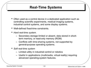 Silberschatz and Galvin 1999
1.20
Operating System Concepts
Real-Time Systems
• Often used as a control device in a dedicated application such as
controlling scientific experiments, medical imaging systems,
industrial control systems, and some display systems.
• Well-defined fixed-time constraints.
• Hard real-time system.
– Secondary storage limited or absent, data stored in short-
term memory, or read-only memory (ROM)
– Conflicts with time-sharing systems, not supported by
general-purpose operating systems.
• Soft real-time system
– Limited utility in industrial control or robotics
– Useful in applications (multimedia, virtual reality) requiring
advanced operating-system features.
 