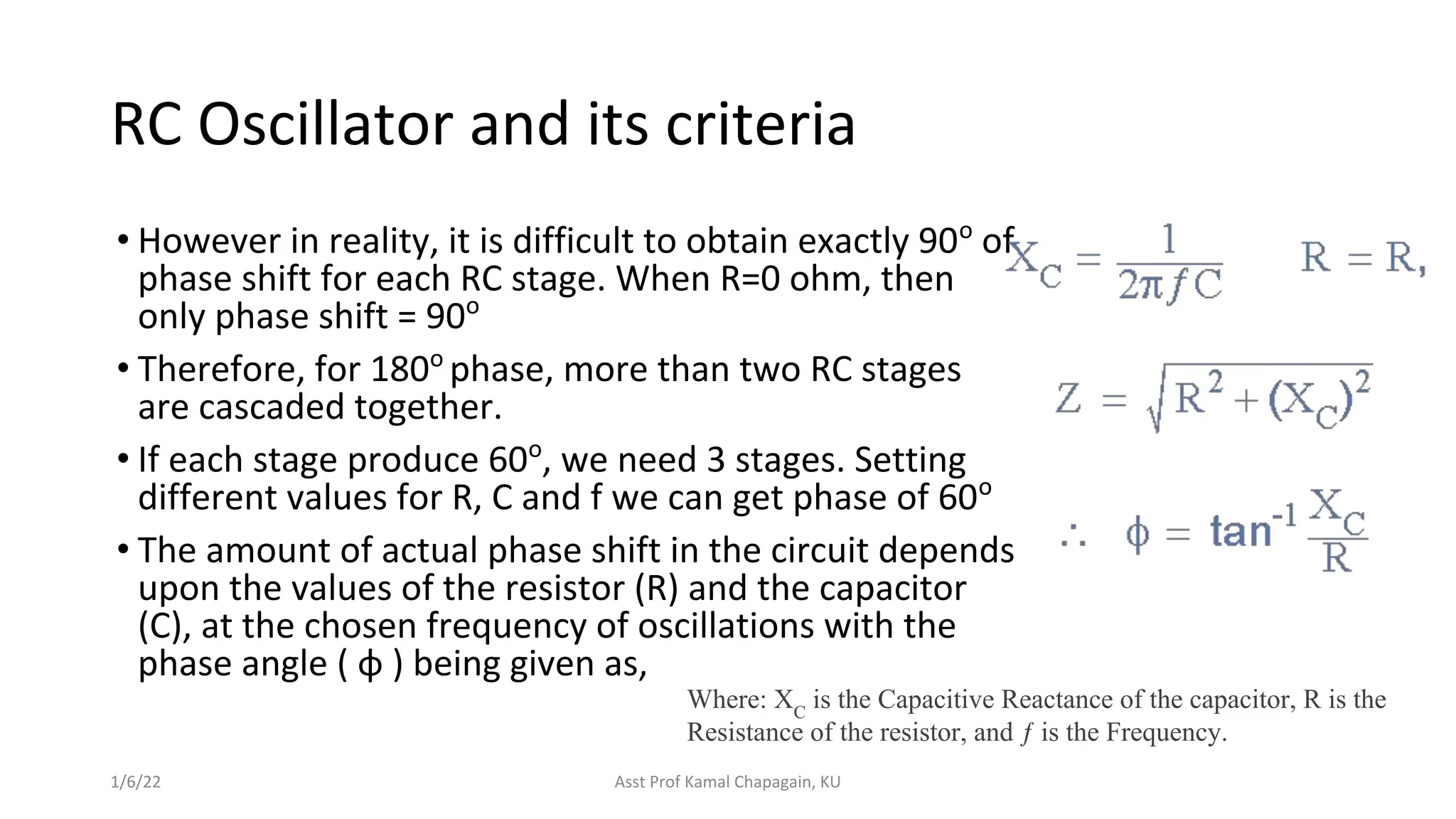 RC Oscillator and its criteria
• However in reality, it is difficult to obtain exactly 90o
of
phase shift for each RC stage. When R=0 ohm, then
only phase shift = 90o
• Therefore, for 180o
phase, more than two RC stages
are cascaded together.
• If each stage produce 60o
, we need 3 stages. Setting
different values for R, C and f we can get phase of 60o
• The amount of actual phase shift in the circuit depends
upon the values of the resistor (R) and the capacitor
(C), at the chosen frequency of oscillations with the
phase angle ( φ ) being given as,
1/6/22 Asst Prof Kamal Chapagain, KU
Where: XC
is the Capacitive Reactance of the capacitor, R is the
Resistance of the resistor, and ƒ is the Frequency.
 