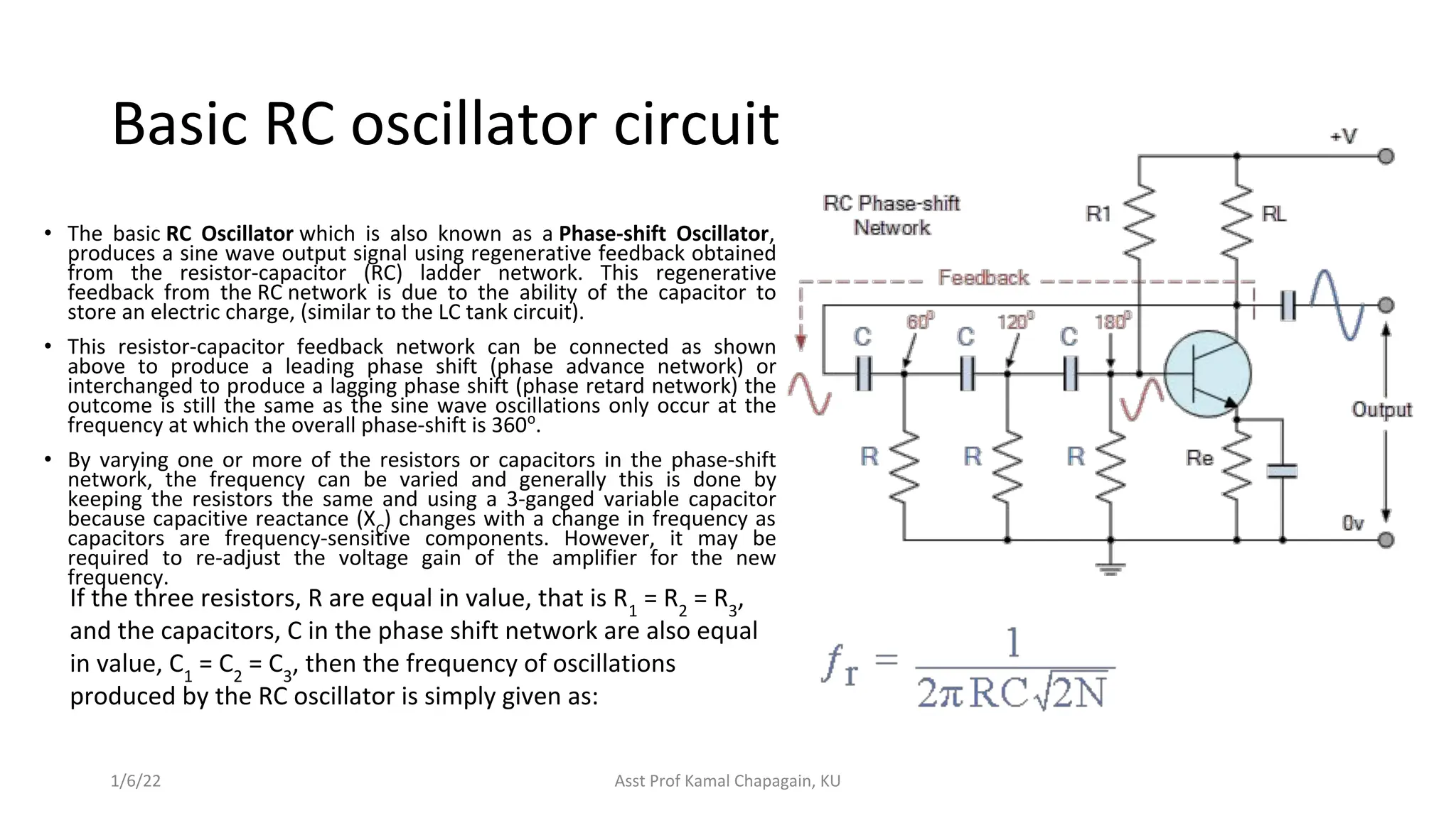 Basic RC oscillator circuit
• The basic RC Oscillator which is also known as a Phase-shift Oscillator,
produces a sine wave output signal using regenerative feedback obtained
from the resistor-capacitor (RC) ladder network. This regenerative
feedback from the RC network is due to the ability of the capacitor to
store an electric charge, (similar to the LC tank circuit).
• This resistor-capacitor feedback network can be connected as shown
above to produce a leading phase shift (phase advance network) or
interchanged to produce a lagging phase shift (phase retard network) the
outcome is still the same as the sine wave oscillations only occur at the
frequency at which the overall phase-shift is 360o
.
• By varying one or more of the resistors or capacitors in the phase-shift
network, the frequency can be varied and generally this is done by
keeping the resistors the same and using a 3-ganged variable capacitor
because capacitive reactance (XC
) changes with a change in frequency as
capacitors are frequency-sensitive components. However, it may be
required to re-adjust the voltage gain of the amplifier for the new
frequency.
1/6/22 Asst Prof Kamal Chapagain, KU
If the three resistors, R are equal in value, that is R1
= R2
= R3
,
and the capacitors, C in the phase shift network are also equal
in value, C1
= C2
= C3
, then the frequency of oscillations
produced by the RC oscillator is simply given as:
 