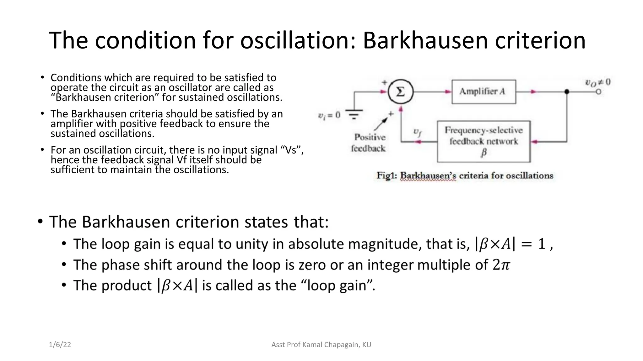 The condition for oscillation: Barkhausen criterion
• Conditions which are required to be satisfied to
operate the circuit as an oscillator are called as
“Barkhausen criterion” for sustained oscillations.
• The Barkhausen criteria should be satisfied by an
amplifier with positive feedback to ensure the
sustained oscillations.
• For an oscillation circuit, there is no input signal “Vs”,
hence the feedback signal Vf itself should be
sufficient to maintain the oscillations.
1/6/22 Asst Prof Kamal Chapagain, KU
 
