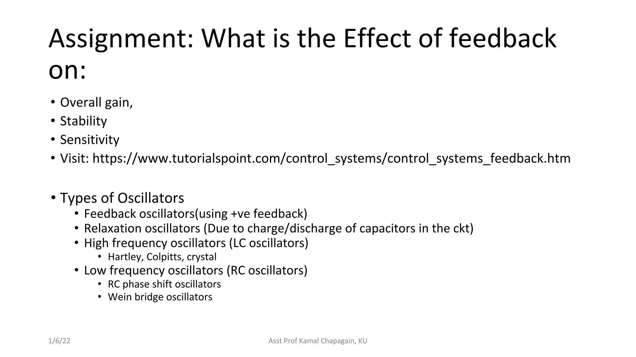 Assignment: What is the Effect of feedback
on:
• Overall gain,
• Stability
• Sensitivity
• Visit: https://www.tutorialspoint.com/control_systems/control_systems_feedback.htm
1/6/22 Asst Prof Kamal Chapagain, KU
• Types of Oscillators
• Feedback oscillators(using +ve feedback)
• Relaxation oscillators (Due to charge/discharge of capacitors in the ckt)
• High frequency oscillators (LC oscillators)
• Hartley, Colpitts, crystal
• Low frequency oscillators (RC oscillators)
• RC phase shift oscillators
• Wein bridge oscillators
 
