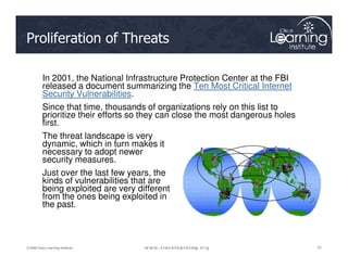 Proliferation of Threats
In 2001, the National Infrastructure Protection Center at the FBI
released a document summarizing the Ten Most Critical Internet
Security Vulnerabilities.
Since that time, thousands of organizations rely on this list to
prioritize their efforts so they can close the most dangerous holes
first.
The threat landscape is very
10
10
10
© 2009 Cisco Learning Institute.
The threat landscape is very
dynamic, which in turn makes it
necessary to adopt newer
security measures.
Just over the last few years, the
kinds of vulnerabilities that are
being exploited are very different
from the ones being exploited in
the past.
 