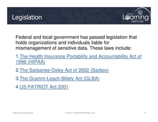 Legislation
Federal and local government has passed legislation that
holds organizations and individuals liable for
mismanagement of sensitive data. These laws include:
1.The Health Insurance Portability and Accountability Act of
1996 (HIPAA)
12
12
12
© 2009 Cisco Learning Institute.
1996 (HIPAA)
2.The Sarbanes-Oxley Act of 2002 (Sarbox)
3.The Gramm-Leach-Blilely Act (GLBA)
4.US PATRIOT Act 2001
 