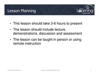 Lesson Planning
• This lesson should take 3-6 hours to present
• The lesson should include lecture,
demonstrations, discussion and assessment
• The lesson can be taught in person or using
2
2
2
© 2009 Cisco Learning Institute.
• The lesson can be taught in person or using
remote instruction
 