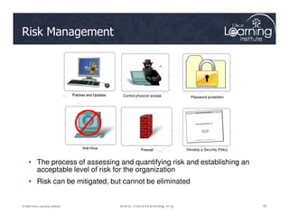 Risk Management
Control physical access Password protection
20
20
20
© 2009 Cisco Learning Institute.
Develop a Security Policy
• The process of assessing and quantifying risk and establishing an
acceptable level of risk for the organization
• Risk can be mitigated, but cannot be eliminated
 