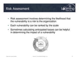 Risk Assessment
• Risk assessment involves determining the likelihood that
the vulnerability is a risk to the organization
• Each vulnerability can be ranked by the scale
• Sometimes calculating anticipated losses can be helpful
21
21
21
© 2009 Cisco Learning Institute.
• Sometimes calculating anticipated losses can be helpful
in determining the impact of a vulnerability
 