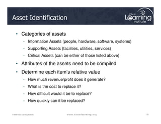 Asset Identification
• Categories of assets
- Information Assets (people, hardware, software, systems)
- Supporting Assets (facilities, utilities, services)
- Critical Assets (can be either of those listed above)
• Attributes of the assets need to be compiled
22
22
22
© 2009 Cisco Learning Institute.
• Attributes of the assets need to be compiled
• Determine each item’s relative value
- How much revenue/profit does it generate?
- What is the cost to replace it?
- How difficult would it be to replace?
- How quickly can it be replaced?
 