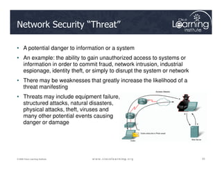 Network Security “Threat”
• A potential danger to information or a system
• An example: the ability to gain unauthorized access to systems or
information in order to commit fraud, network intrusion, industrial
espionage, identity theft, or simply to disrupt the system or network
• There may be weaknesses that greatly increase the likelihood of a
threat manifesting
23
23
23
© 2009 Cisco Learning Institute.
threat manifesting
• Threats may include equipment failure,
structured attacks, natural disasters,
physical attacks, theft, viruses and
many other potential events causing
danger or damage
 