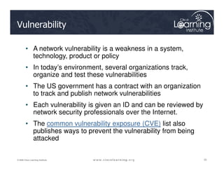 Vulnerability
• A network vulnerability is a weakness in a system,
technology, product or policy
• In today’s environment, several organizations track,
organize and test these vulnerabilities
• The US government has a contract with an organization
25
25
25
© 2009 Cisco Learning Institute.
• The US government has a contract with an organization
to track and publish network vulnerabilities
• Each vulnerability is given an ID and can be reviewed by
network security professionals over the Internet.
• The common vulnerability exposure (CVE) list also
publishes ways to prevent the vulnerability from being
attacked
 