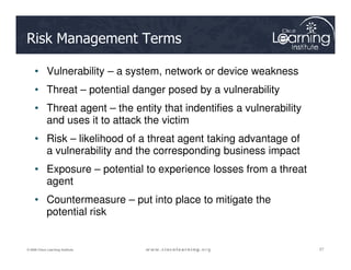 Risk Management Terms
• Vulnerability – a system, network or device weakness
• Threat – potential danger posed by a vulnerability
• Threat agent – the entity that indentifies a vulnerability
and uses it to attack the victim
• Risk – likelihood of a threat agent taking advantage of
27
27
27
© 2009 Cisco Learning Institute.
• Risk – likelihood of a threat agent taking advantage of
a vulnerability and the corresponding business impact
• Exposure – potential to experience losses from a threat
agent
• Countermeasure – put into place to mitigate the
potential risk
 