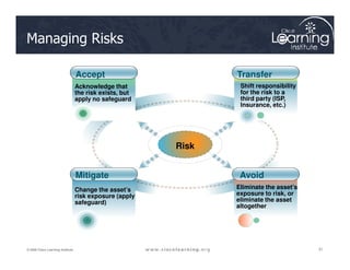 Managing Risks
Acknowledge that
the risk exists, but
apply no safeguard
Shift responsibility
for the risk to a
third party (ISP,
Insurance, etc.)
Accept Transfer
31
31
31
© 2009 Cisco Learning Institute.
Change the asset’s
risk exposure (apply
safeguard)
Eliminate the asset’s
exposure to risk, or
eliminate the asset
altogether
Avoid
Mitigate
Risk
 