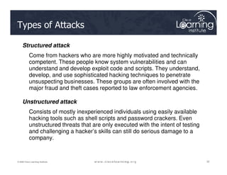 Types of Attacks
Structured attack
Come from hackers who are more highly motivated and technically
competent. These people know system vulnerabilities and can
understand and develop exploit code and scripts. They understand,
develop, and use sophisticated hacking techniques to penetrate
unsuspecting businesses. These groups are often involved with the
major fraud and theft cases reported to law enforcement agencies.
32
32
32
© 2009 Cisco Learning Institute.
major fraud and theft cases reported to law enforcement agencies.
Unstructured attack
Consists of mostly inexperienced individuals using easily available
hacking tools such as shell scripts and password crackers. Even
unstructured threats that are only executed with the intent of testing
and challenging a hacker’s skills can still do serious damage to a
company.
 