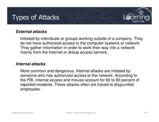 Types of Attacks
External attacks
Initiated by individuals or groups working outside of a company. They
do not have authorized access to the computer systems or network.
They gather information in order to work their way into a network
mainly from the Internet or dialup access servers.
33
33
33
© 2009 Cisco Learning Institute.
Internal attacks
More common and dangerous. Internal attacks are initiated by
someone who has authorized access to the network. According to
the FBI, internal access and misuse account for 60 to 80 percent of
reported incidents. These attacks often are traced to disgruntled
employees.
 