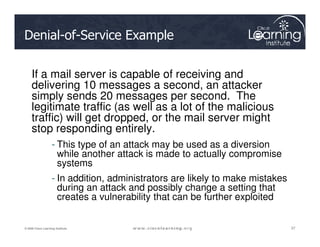 Denial-of-Service Example
If a mail server is capable of receiving and
delivering 10 messages a second, an attacker
simply sends 20 messages per second. The
legitimate traffic (as well as a lot of the malicious
traffic) will get dropped, or the mail server might
stop responding entirely.
37
37
37
© 2009 Cisco Learning Institute.
traffic) will get dropped, or the mail server might
stop responding entirely.
- This type of an attack may be used as a diversion
while another attack is made to actually compromise
systems
- In addition, administrators are likely to make mistakes
during an attack and possibly change a setting that
creates a vulnerability that can be further exploited
 