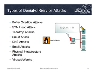 Types of Denial-of-Service Attacks
• Buffer Overflow Attacks
• SYN Flood Attack
• Teardrop Attacks
• Smurf Attack
38
38
38
© 2009 Cisco Learning Institute.
• Smurf Attack
• DNS Attacks
• Email Attacks
• Physical Infrastructure
Attacks
• Viruses/Worms
 
