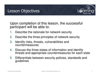 Lesson Objectives
Upon completion of this lesson, the successful
participant will be able to:
1. Describe the rationale for network security
2. Describe the three principles of network security
4
4
4
© 2009 Cisco Learning Institute.
2. Describe the three principles of network security
3. Identify risks, threats, vulnerabilities and
countermeasures
4. Discuss the three states of information and identify
threats and appropriate countermeasures for each state
5. Differentiate between security policies, standards and
guidelines
 
