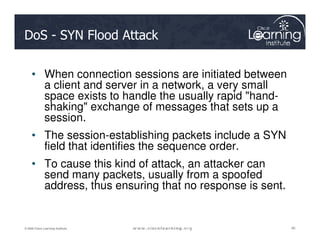 DoS - SYN Flood Attack
• When connection sessions are initiated between
a client and server in a network, a very small
space exists to handle the usually rapid "hand-
shaking" exchange of messages that sets up a
session.
40
40
40
© 2009 Cisco Learning Institute.
session.
• The session-establishing packets include a SYN
field that identifies the sequence order.
• To cause this kind of attack, an attacker can
send many packets, usually from a spoofed
address, thus ensuring that no response is sent.
 