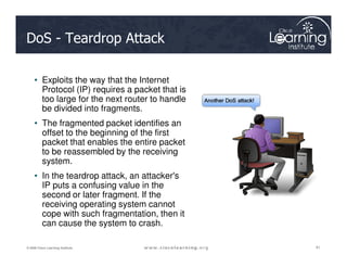 DoS - Teardrop Attack
• Exploits the way that the Internet
Protocol (IP) requires a packet that is
too large for the next router to handle
be divided into fragments.
• The fragmented packet identifies an
offset to the beginning of the first
41
41
41
© 2009 Cisco Learning Institute.
offset to the beginning of the first
packet that enables the entire packet
to be reassembled by the receiving
system.
• In the teardrop attack, an attacker's
IP puts a confusing value in the
second or later fragment. If the
receiving operating system cannot
cope with such fragmentation, then it
can cause the system to crash.
 