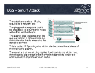 DoS - Smurf Attack
The attacker sends an IP ping
request to a network site.
The ping packet requests that it
be broadcast to a number of hosts
within that local network.
The packet also indicates that the
42
42
42
© 2009 Cisco Learning Institute.
The packet also indicates that the
request is from a different site, i.e.
the victim site that is to receive the
denial of service.
This is called IP Spoofing--the victim site becomes the address of
the originating packet.
The result is that lots of ping replies flood back to the victim host.
If the flood is big enough then the victim host will no longer be
able to receive or process "real" traffic.
 