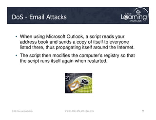 DoS - Email Attacks
• When using Microsoft Outlook, a script reads your
address book and sends a copy of itself to everyone
listed there, thus propagating itself around the Internet.
• The script then modifies the computer’s registry so that
the script runs itself again when restarted.
44
44
44
© 2009 Cisco Learning Institute.
the script runs itself again when restarted.
 