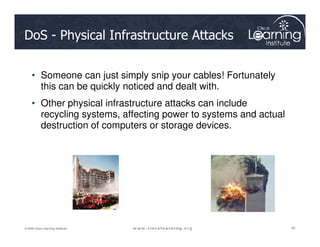 DoS - Physical Infrastructure Attacks
• Someone can just simply snip your cables! Fortunately
this can be quickly noticed and dealt with.
• Other physical infrastructure attacks can include
recycling systems, affecting power to systems and actual
destruction of computers or storage devices.
45
45
45
© 2009 Cisco Learning Institute.
destruction of computers or storage devices.
 