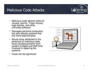 Malicious Code Attacks
• Malicious code attacks refers to
viruses, worms, Trojan horses,
logic bombs, and other
uninvited software
• Damages personal computers,
but also attacks systems that
are more sophisticated
47
47
47
© 2009 Cisco Learning Institute.
are more sophisticated
• Actual costs attributed to the
presence of malicious code
have resulted primarily from
system outages and staff time
involved in repairing the
systems
• Costs can be significant
 