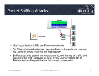 Packet Sniffing Attacks
48
48
48
© 2009 Cisco Learning Institute.
• Most organization LANs are Ethernet networks
• On Ethernet-based networks, any machine on the network can see
the traffic for every machine on that network
• Sniffer programs exploit this characteristic, monitoring all traffic and
capturing the first 128 bytes or so of every unencrypted FTP or
Telnet session (the part that contains user passwords)
 