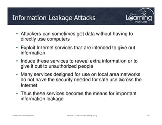 Information Leakage Attacks
• Attackers can sometimes get data without having to
directly use computers
• Exploit Internet services that are intended to give out
information
• Induce these services to reveal extra information or to
49
49
49
© 2009 Cisco Learning Institute.
• Induce these services to reveal extra information or to
give it out to unauthorized people
• Many services designed for use on local area networks
do not have the security needed for safe use across the
Internet
• Thus these services become the means for important
information leakage
 