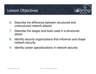 Lesson Objectives
6. Describe the difference between structured and
unstructured network attacks
7. Describe the stages and tools used in a structured
attack
5
5
5
© 2009 Cisco Learning Institute.
8. Identify security organizations that influence and shape
network security
9. Identify career specializations in network security
 