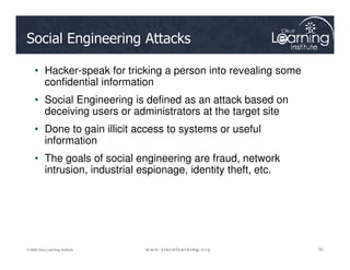 Social Engineering Attacks
• Hacker-speak for tricking a person into revealing some
confidential information
• Social Engineering is defined as an attack based on
deceiving users or administrators at the target site
• Done to gain illicit access to systems or useful
information
50
50
50
© 2009 Cisco Learning Institute.
information
• The goals of social engineering are fraud, network
intrusion, industrial espionage, identity theft, etc.
 