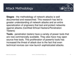 Attack Methodology
Stages - the methodology of network attacks is well
documented and researched. This research has led to
greater understanding of network attacks and an entire
specialization of engineers that test and protect networks
against attacks (Certified Ethical Hackers/Penetration
Testers)
51
51
51
© 2009 Cisco Learning Institute.
Testers)
Tools - penetration testers have a variety of power tools that
are now commercially available. They also have may open
source free tools. This proliferation of powerful tools has
increased the threat of attack due to the fact that even
technical novices can now launch sophisticated attacks.
 