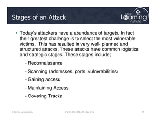 Stages of an Attack
• Today’s attackers have a abundance of targets. In fact
their greatest challenge is to select the most vulnerable
victims. This has resulted in very well- planned and
structured attacks. These attacks have common logistical
and strategic stages. These stages include;
- Reconnaissance
52
52
52
© 2009 Cisco Learning Institute.
- Reconnaissance
- Scanning (addresses, ports, vulnerabilities)
- Gaining access
- Maintaining Access
- Covering Tracks
 