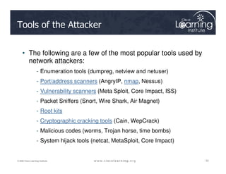 Tools of the Attacker
• The following are a few of the most popular tools used by
network attackers:
- Enumeration tools (dumpreg, netview and netuser)
- Port/address scanners (AngryIP, nmap, Nessus)
53
53
53
© 2009 Cisco Learning Institute.
- Vulnerability scanners (Meta Sploit, Core Impact, ISS)
- Packet Sniffers (Snort, Wire Shark, Air Magnet)
- Root kits
- Cryptographic cracking tools (Cain, WepCrack)
- Malicious codes (worms, Trojan horse, time bombs)
- System hijack tools (netcat, MetaSploit, Core Impact)
 