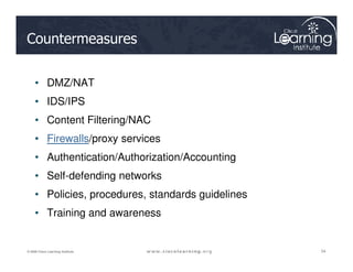 Countermeasures
• DMZ/NAT
• IDS/IPS
• Content Filtering/NAC
• Firewalls/proxy services
54
54
54
© 2009 Cisco Learning Institute.
• Firewalls/proxy services
• Authentication/Authorization/Accounting
• Self-defending networks
• Policies, procedures, standards guidelines
• Training and awareness
 