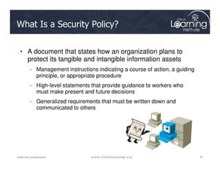 What Is a Security Policy?
• A document that states how an organization plans to
protect its tangible and intangible information assets
- Management instructions indicating a course of action, a guiding
principle, or appropriate procedure
- High-level statements that provide guidance to workers who
57
57
57
© 2009 Cisco Learning Institute.
- High-level statements that provide guidance to workers who
must make present and future decisions
- Generalized requirements that must be written down and
communicated to others
 