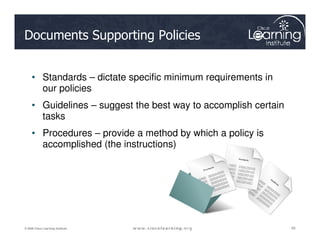 Documents Supporting Policies
• Standards – dictate specific minimum requirements in
our policies
• Guidelines – suggest the best way to accomplish certain
tasks
59
59
59
© 2009 Cisco Learning Institute.
• Procedures – provide a method by which a policy is
accomplished (the instructions)
 