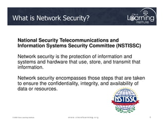 What is Network Security?
National Security Telecommunications and
Information Systems Security Committee (NSTISSC)
Network security is the protection of information and
systems and hardware that use, store, and transmit that
6
6
6
© 2009 Cisco Learning Institute.
systems and hardware that use, store, and transmit that
information.
Network security encompasses those steps that are taken
to ensure the confidentiality, integrity, and availability of
data or resources.
 